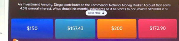 An Investment Annuity. Diego contributes to the Commercial National Money Market Account that earns
4.5% annual interest. What should his monthly payments be if he wants to accumulate $120,000 in 30
Scroll More
$150 $157.43 $200 $172.90
la _