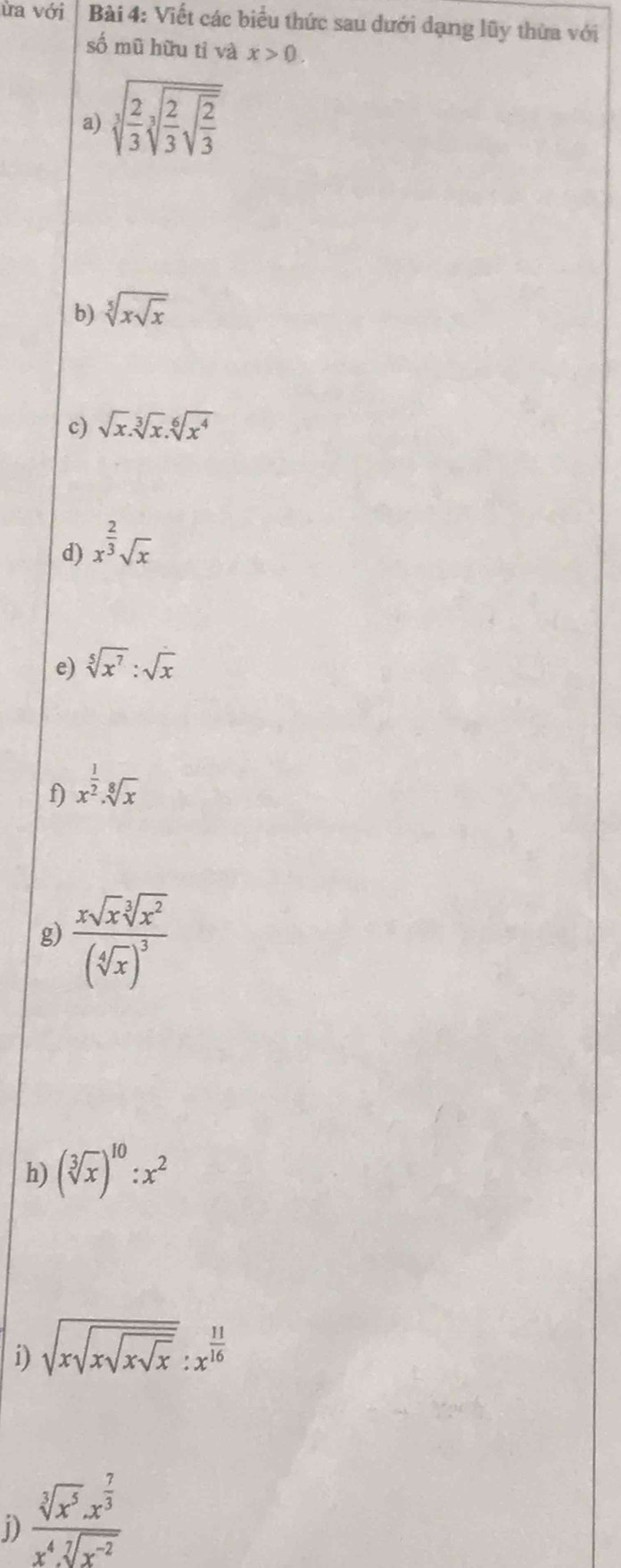 ùa Von Bài 4: Viết các biểu thức sau dưới dạng lũy thừa với 
số mũ hữu tì và x>0. 
a) sqrt[3](frac 2)3sqrt[3](frac 2)3sqrt(frac 2)3 
b) sqrt[5](xsqrt x)
c) sqrt(x).sqrt[3](x).sqrt[6](x^4)
d) x^(frac 2)3sqrt(x)
e) sqrt[5](x^7):sqrt(x)
f) x^(frac 1)2· sqrt[8](x)
g) frac xsqrt(x)sqrt[3](x^2)(sqrt[4](x))^3
h) (sqrt[3](x))^10:x^2
i) sqrt(xsqrt xsqrt xsqrt x):x^(frac 11)16
D) frac sqrt[3](x^5).x^(frac 7)3x^4.sqrt[7](x^(-2))