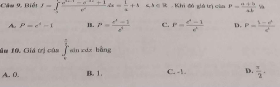 Biết I=∈tlimits _0^(lfrac e^2x-1)-e^(-3x)+1e^xdx= 1/a +ba, b∈ R. Khi đó giá trị của P= (a+b)/ab  là
A. P=e^4-1 B. P= (e^4-1)/e^2  C. P= (e^4-1)/e^4  D. P= (1-e^4)/e^4 
âu 10. Giá trị của ∈tlimits _0^((frac π)2)sin xdx bằng
A. 0. B. 1. C. -1. D.  π /2 .