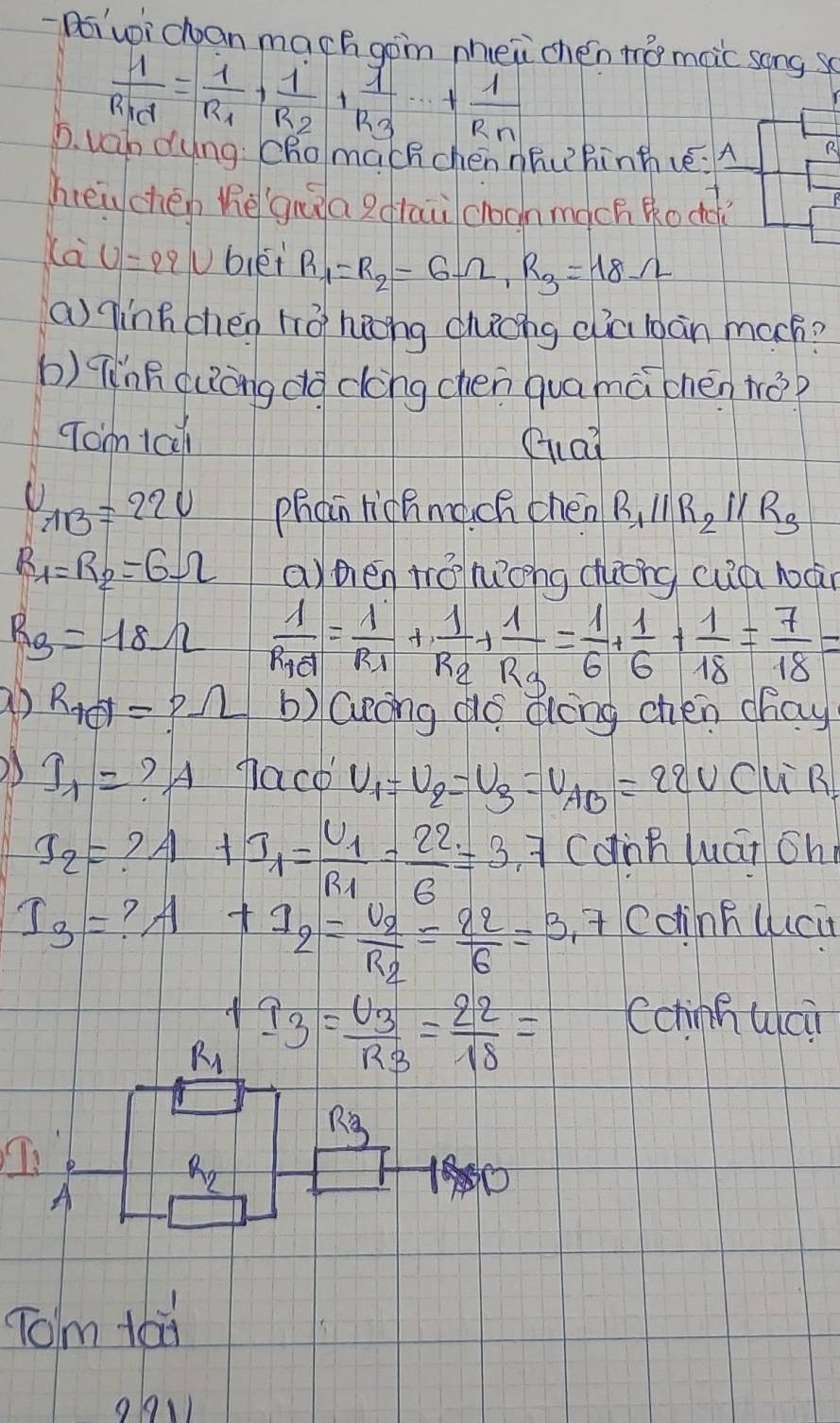 Doiui chan mach gon mhei chén to moic song s
frac 1R_1d=frac 1R_1+frac 1R_2+frac 1R_3+·s +frac 1R_n
D. vah dyng: Chomachchen nñuhinthvé:A R
heig chén hè guàa gdrau croonmàch Ro do
ca U=29U biéi R_1=R_2=6Omega ,R_3=18Omega
ainhchen 110° hang duchg dia bàn mach?
b) Tǐnh (uòng do dèng chen quamà chén tǒ?
Tom 1a0l Gai
U_AB=22V phon richngch chen R_1parallel R_2parallel R_3
R_1=R_2=6Omega apén tá hong dhong cuà lán
R_3=18Omega frac 1R_1d=frac 1R_1+frac 1R_2+frac 1R_3= 1/6 + 1/6 + 1/18 = 7/18 =
ab R_td=?Omega b) lulong do dong chen chay
I_1= ? A naco U_1=U_2=U_3=U_AB=22V CuR
S_2= ?A t_1=frac U_1R_1= 22/6 =3.7 cdnn wát oh
I_3= ? A Coinfluci
+I_2=frac U_2R_2= 22/6 =3.7
I_3=frac U_3R_3= 22/18 =
Cchinnuai
Tom taù