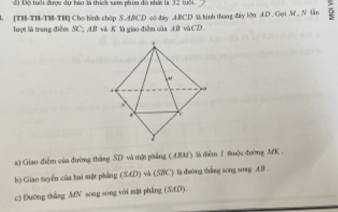 đ) Độ tuổi được dự báo là thích sem phim đó nhấn là 32 10. 
B. [TH-TH-TH-TH] Cho hình chóp S. ABCD có đáy ABCD %à hình thang đây lớn A.D . Gọi M, N lần 5
luợt là trang điễm SC; AB và K là giao điễm của AB vàCD 
a) Giao điễm của đường thắng SD và một phẳng (ABM) là điểm 1 tuộc đường MK. 
b) Giao tuyển của hai mặt phẳng (SAD) và (SBC) là đường thắng song song A. B. 
c) Đường thắng MN song song với mặt phẳng (SAD).