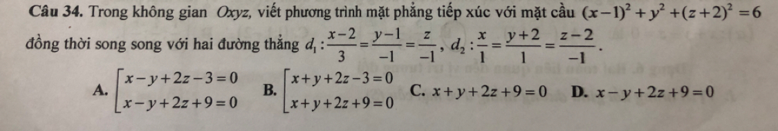 Trong không gian Oxyz, viết phương trình mặt phẳng tiếp xúc với mặt cầu (x-1)^2+y^2+(z+2)^2=6
đồng thời song song với hai đường thắng d_1: (x-2)/3 = (y-1)/-1 = z/-1 , d_2: x/1 = (y+2)/1 = (z-2)/-1 .
A. beginarrayl x-y+2z-3=0 x-y+2z+9=0endarray. B. beginarrayl x+y+2z-3=0 x+y+2z+9=0endarray. C. x+y+2z+9=0 D. x-y+2z+9=0