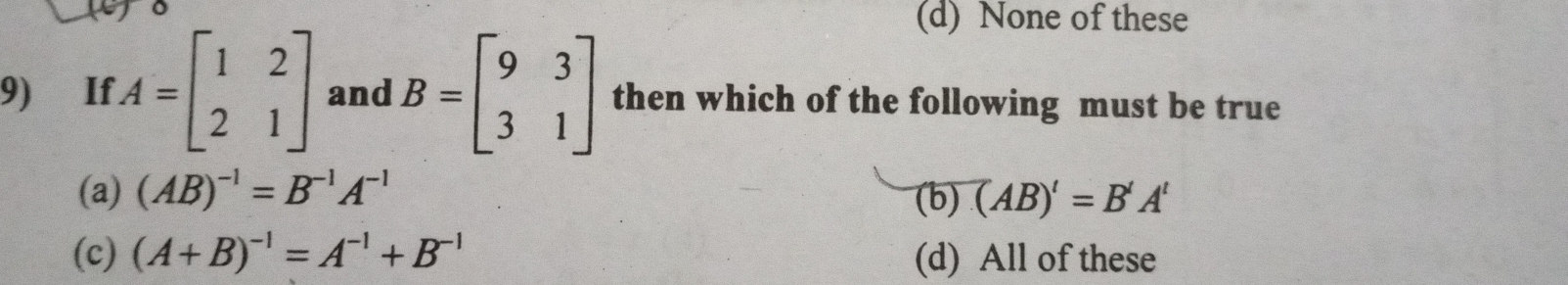 uo
(d) None of these
9) If A=beginbmatrix 1&2 2&1endbmatrix and B=beginbmatrix 9&3 3&1endbmatrix then which of the following must be true
(a) (AB)^-1=B^(-1)A^(-1) (b) (AB)'=B'A'
(c) (A+B)^-1=A^(-1)+B^(-1) (d) All of these