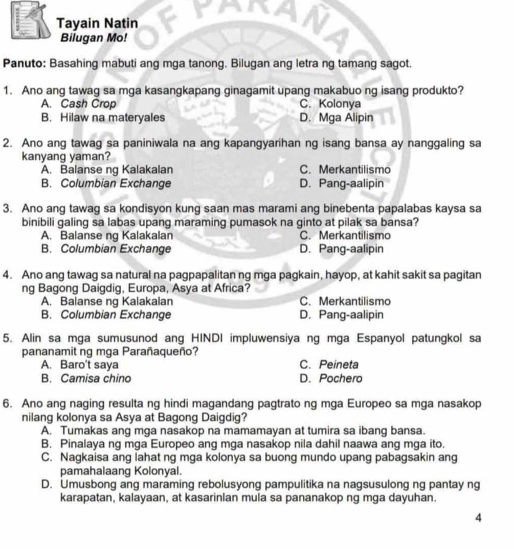 Tayain Natin
Bilugan Mo!
Panuto: Basahing mabuti ang mga tanong. Bilugan ang letra ng tamang sagot.
1. Ano ang tawag sa mga kasangkapang ginagamit upang makabuo ng isang produkto?
A. Cash Crop C. Kolonya
B. Hilaw na materyales D. Mga Alipin
2. Ano ang tawag sa paniniwala na ang kapangyarihan ng isang bansa ay nanggaling sa
kanyang yaman?
A. Balanse ng Kalakalan C. Merkantilismo
B. Columbian Exchange D. Pang-aalipin
3. Ano ang tawag sa kondisyon kung saan mas marami ang binebenta papalabas kaysa sa
binibili galing sa labas upang maraming pumasok na ginto at pilak sa bansa?
A. Balanse ng Kalakalan C. Merkantilismo
B. Columbian Exchange D. Pang-aalipin
4. Ano ang tawag sa natural na pagpapalitan ng mga pagkain, hayop, at kahit sakit sa pagitan
ng Bagong Daigdig, Europa, Asya at Africa?
A. Balanse ng Kalakalan C. Merkantilismo
B. Columbian Exchange D. Pang-aalipin
5. Alin sa mga sumusunod ang HINDI impluwensiya ng mga Espanyol patungkol sa
pananamit ng mga Parañaqueño?
A. Baro't saya C.Peineta
B. Camisa chino D. Pochero
6. Ano ang naging resulta ng hindi magandang pagtrato ng mga Europeo sa mga nasakop
nilang kolonya sa Asya at Bagong Daigdig?
A. Tumakas ang mga nasakop na mamamayan at tumira sa ibang bansa.
B. Pinalaya ng mga Europeo ang mga nasakop nila dahil naawa ang mga ito.
C. Nagkaisa ang lahat ng mga kolonya sa buong mundo upang pabagsakin ang
pamahalaang Kolonyal.
D. Umusbong ang maraming rebolusyong pampulitika na nagsusulong ng pantay ng
karapatan, kalayaan, at kasarinlan mula sa pananakop ng mga dayuhan.
4