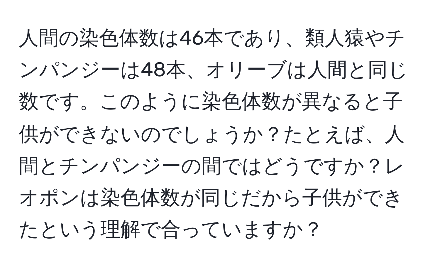 人間の染色体数は46本であり、類人猿やチンパンジーは48本、オリーブは人間と同じ数です。このように染色体数が異なると子供ができないのでしょうか？たとえば、人間とチンパンジーの間ではどうですか？レオポンは染色体数が同じだから子供ができたという理解で合っていますか？