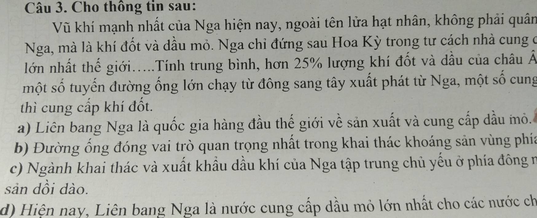 Cho thông tin sau:
Vũ khí mạnh nhất của Nga hiện nay, ngoài tên lửa hạt nhân, không phải quân
Nga, mà là khí đốt và dầu mỏ. Nga chỉ đứng sau Hoa Kỳ trong tư cách nhà cung ở
lớn nhất thế giới.....Tính trung bình, hơn 25% lượng khí đốt và dầu của châu Â
một số tuyến đường ống lớn chạy từ đông sang tây xuất phát từ Nga, một số cung
thì cung cấp khí đốt.
a) Liên bang Nga là quốc gia hàng đầu thế giới về sản xuất và cung cấp dầu mô.
b) Đường ống đóng vai trò quan trọng nhất trong khai thác khoáng sản vùng phía
c) Ngành khai thác và xuất khẩu dầu khí của Nga tập trung chủ yếu ở phía đông n
sản dồi dào.
d) Hiện nay, Liên bang Nga là nước cung cấp dầu mỏ lớn nhất cho các nước ch