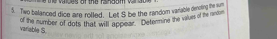 the values of the random vanable 
5. Two balanced dice are rolled. Let S be the random variable denoting the sum 
of the number of dots that will appear. Determine the values of the random 
variable S.