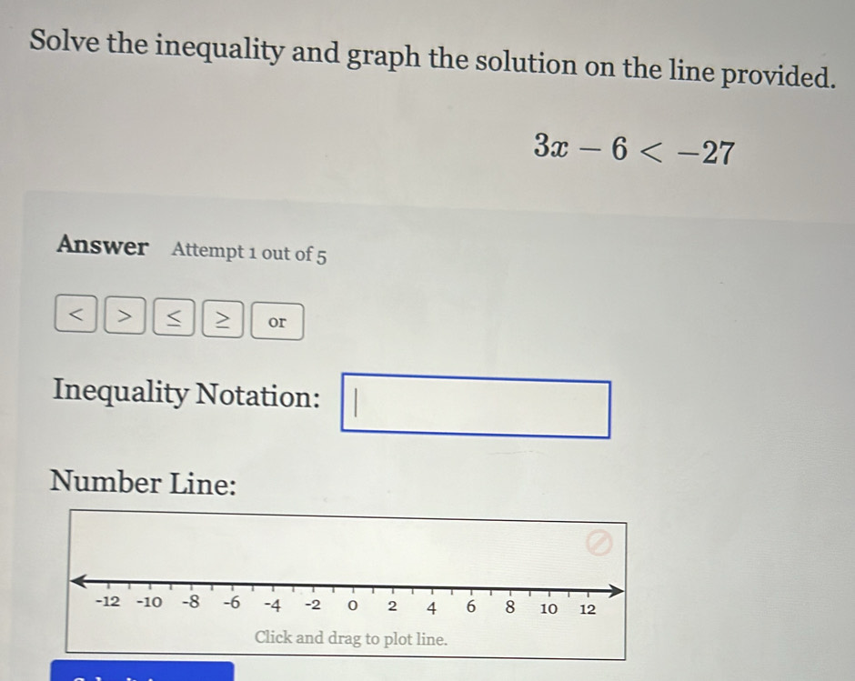 Solve the inequality and graph the solution on the line provided.
3x-6
Answer Attempt 1 out of 5 
< > S or 
Inequality Notation: 
(□)^ 
Number Line: 
Click and drag to plot line.