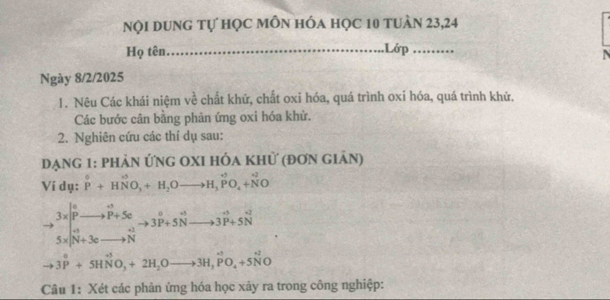 Nội dung tự học mỗn hóa học 10 tuàn 23,24
Họ tên_ Lớp_
N
Ngày 8/2/2025
1. Nêu Các khái niệm về chất khữ, chất oxi hóa, quá trình oxi hóa, quá trình khử.
Các bước cân bằng phản ứng oxi hóa khử.
2. Nghiên cứu các thí dụ sau:
Dạng 1: phản Ứng OXI hóa khử (đơn giản)
Ví dụ: P^0+HNO_3+H_2Oto H_3PO_4+NO
to beginarrayr 3x pendarray beginarrayr o pendarray beginarrayr to P+s Sendarray endarray beginarrayr n to P+5c to 3beginarrayr o to endarray to 3beginarrayr 0 to endarray beginarrayr o 3P+5Nendarray to 3P to 3P+5Nendarray
to 3^0+5HNO_3+2H_2Oto 3H_3PO_4+5N^(+2)O
Câu 1: Xét các phản ứng hóa học xảy ra trong công nghiệp: