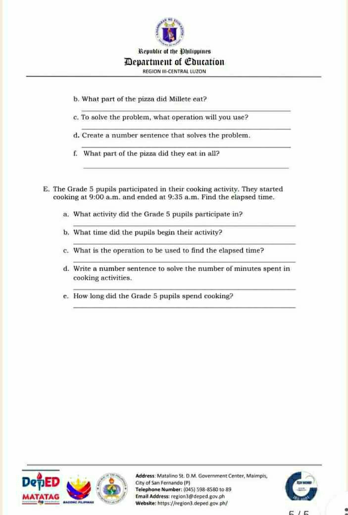 Republic of the Philippines 
Department of Education 
REGION III-CENTRAL LUZON 
b. What part of the pizza did Millete eat? 
_ 
c. To solve the problem, what operation will you use? 
_ 
d. Create a number sentence that solves the problem. 
_ 
f. What part of the pizza did they eat in all? 
_ 
E. The Grade 5 pupils participated in their cooking activity. They started 
cooking at 9:00 a.m. and ended at 9:35 a.m. Find the elapsed time. 
a. What activity did the Grade 5 pupils participate in? 
_ 
b. What time did the pupils begin their activity? 
_ 
c. What is the operation to be used to find the elapsed time? 
_ 
d. Write a number sentence to solve the number of minutes spent in 
cooking activities. 
_ 
e. How long did the Grade 5 pupils spend cooking? 
_ 
Address: Matalino St. D.M. Government Center, Maimpis, 
DeTED City of San Fernando (P) 
Telephone Number: (045) 598-8580 to 89 
MATATAG Email Address: region3@deped.gov.ph 
Website: https://region3.deped.gov.ph/