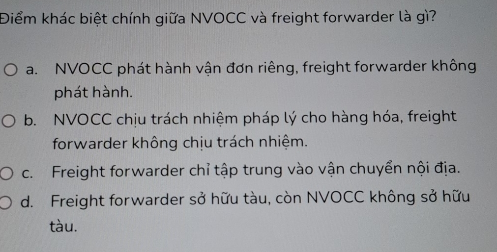 Điểm khác biệt chính giữa NVOCC và freight forwarder là gì?
a. NVOCC phát hành vận đơn riêng, freight forwarder không
phát hành.
b. NVOCC chịu trách nhiệm pháp lý cho hàng hóa, freight
forwarder không chịu trách nhiệm.
c. Freight forwarder chỉ tập trung vào vận chuyển nội địa.
d. Freight forwarder sở hữu tàu, còn NVOCC không sở hữu
tàu.