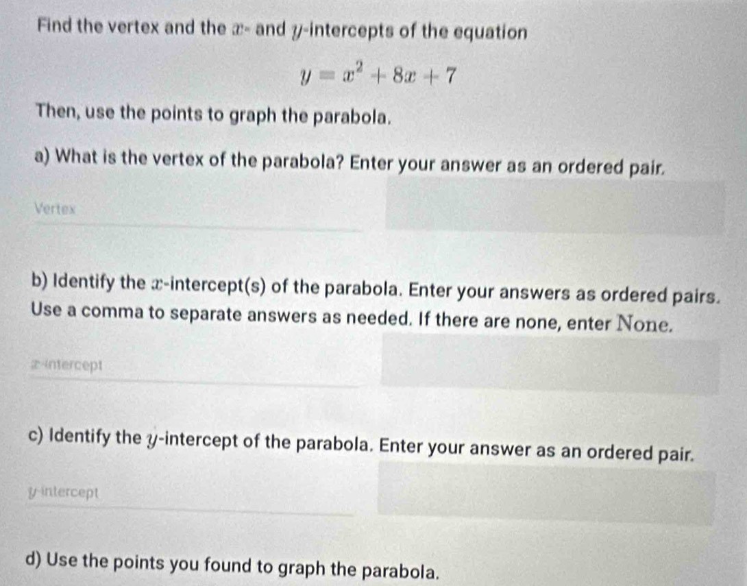 Find the vertex and the x= and y-intercepts of the equation
y=x^2+8x+7
Then, use the points to graph the parabola. 
a) What is the vertex of the parabola? Enter your answer as an ordered pair. 
Vertex 
b) Identify the x-intercept(s) of the parabola. Enter your answers as ordered pairs. 
Use a comma to separate answers as needed. If there are none, enter None. 
2intercept 
c) Identify the y-intercept of the parabola. Enter your answer as an ordered pair. 
y-intercept 
d) Use the points you found to graph the parabola.