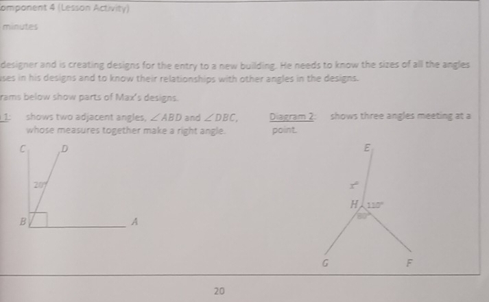 Component 4 (Lesson Activity)
minutes
designer and is creating designs for the entry to a new building. He needs to know the sizes of all the angles
uses in his designs and to know their relationships with other angles in the designs.
rams below show parts of Max's designs.
1: shows two adjacent angles, ∠ ABD and ∠ DBC, Diagram 2: shows three angles meeting at a
whose measures together make a right angle. point.
20