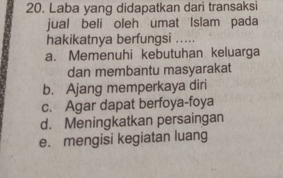 Laba yang didapatkan dari transaksi
jual beli oleh umat Islam pada
hakikatnya berfungsi .....
a. Memenuhi kebutuhan keluarga
dan membantu masyarakat
b. Ajang memperkaya diri
c. Agar dapat berfoya-foya
d. Meningkatkan persaingan
e. mengisi kegiatan luang