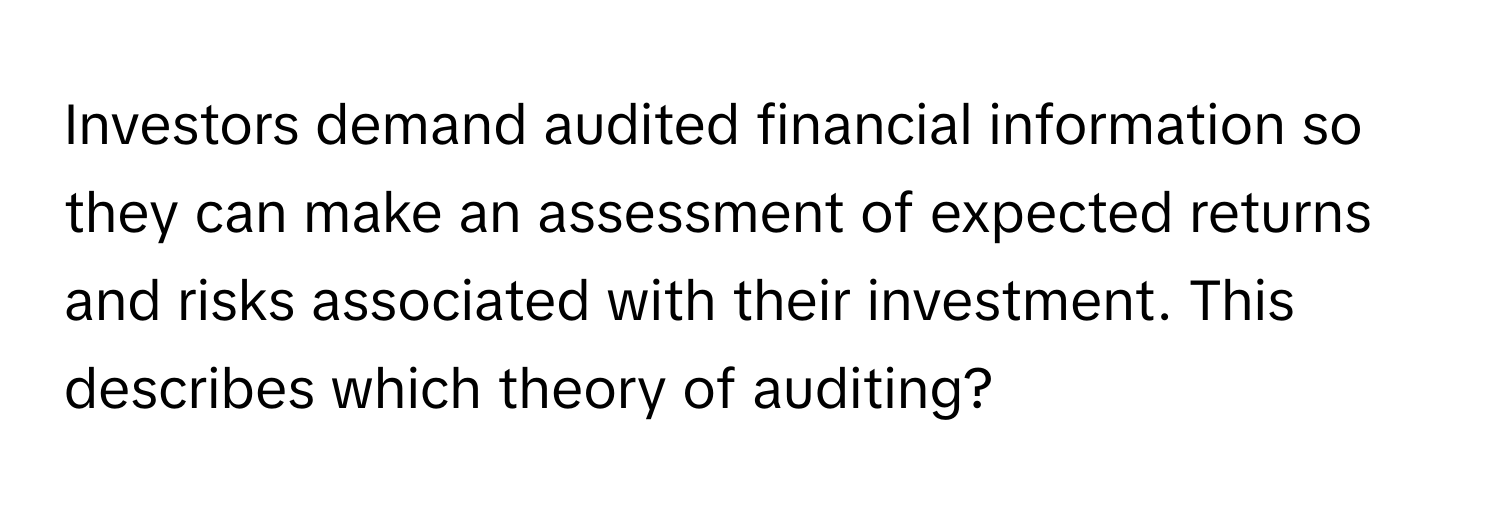 Investors demand audited financial information so they can make an assessment of expected returns and risks associated with their investment. This describes which theory of auditing?