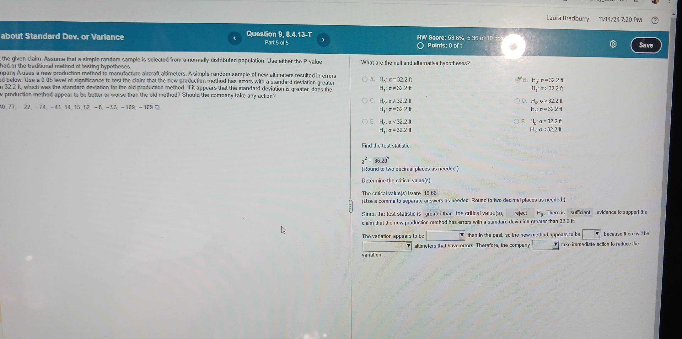 Laura Bradburry 11/14/24 7:20 PM
Question 9, 8.4.13-T
about Standard Dev. or Variance Part 5 of 5 HW Score: 53.6%, 5.36 of 10 p
Points: 0 of 1 Save
t the given claim. Assume that a simple random sample is selected from a normally distributed population. Use either the P-value What are the null and alternative hypotheses?
hod or the traditional method of testing hypotheses .
mpany A uses a new production method to manufacture aircraft altimeters. A simple random sample of new altimeters resulted in errors A.
ed below. Use a 0.05 level of significance to test the claim that the new production method has errors with a standard deviation greater
Họ sigma =32.2ft
n 32.2 ft, which was the standard deviation for the old production method. If it appears that the standard deviation is greater, does the sigma >32.2ft
H_1:sigma != 32.2ft
H
w production method appear to be better or worse than the old method? Should the company take any action?
C. H o:sigma != 32.2ft H
40, 77, - 22, − 74, − 41,14, 15, 52, − 8, − 53, − 109, − 109
H _1:sigma =32.2ft
H _1:sigma =32.2ft
E. H_0:sigma <32.2ft
o:sigma =32.2ft
H_1:sigma =32.2ft
exists _4:sigma <32.2ft
Find the test statistic.
chi^2=36.20
(Round to two decimal places as needed.)
Determine the critical value(s).
The critical value(s) is/are 19.68
(Use a comma to separate answers as needed. Round to two decimal places as needed.)
Since the test statistic is greater than the critical value(s), reject . There is sufficient evidence to support the
claim that the new production method has errors with a standard deviation greater than 32.2 ft
The variation appears to be | than in the past, so the new method appears to be , because there will be
altimeters that have errors. Therefore, the company □ take immediate action to reduce the
variation.