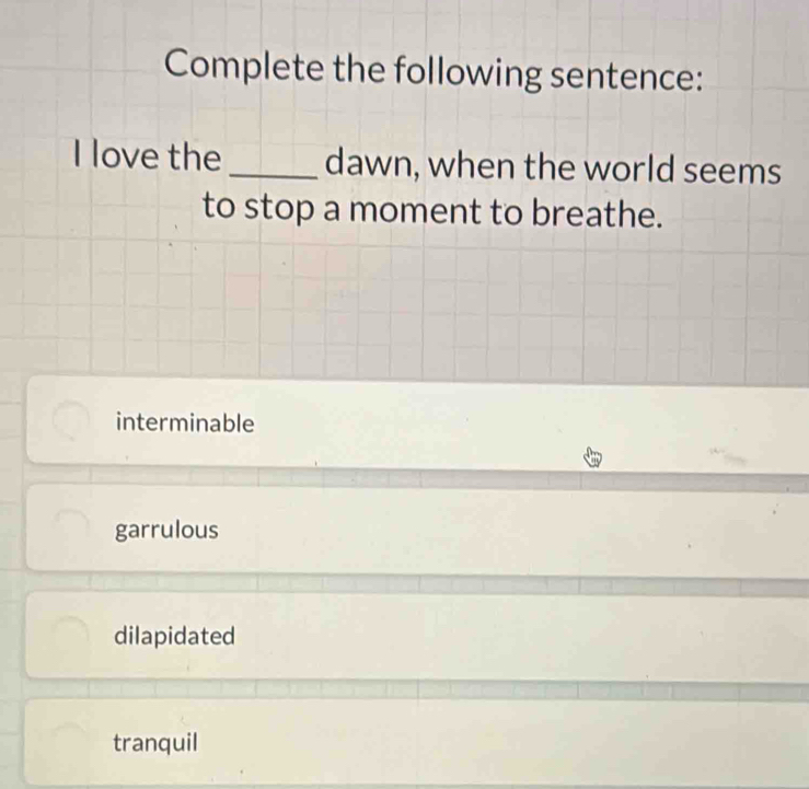 Complete the following sentence:
I love the _dawn, when the world seems
to stop a moment to breathe.
interminable
garrulous
dilapidated
tranquil