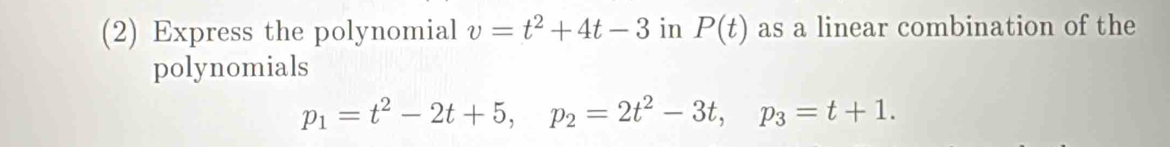 (2) Express the polynomial v=t^2+4t-3 in P(t) as a linear combination of the 
polynomials
p_1=t^2-2t+5, p_2=2t^2-3t, p_3=t+1.