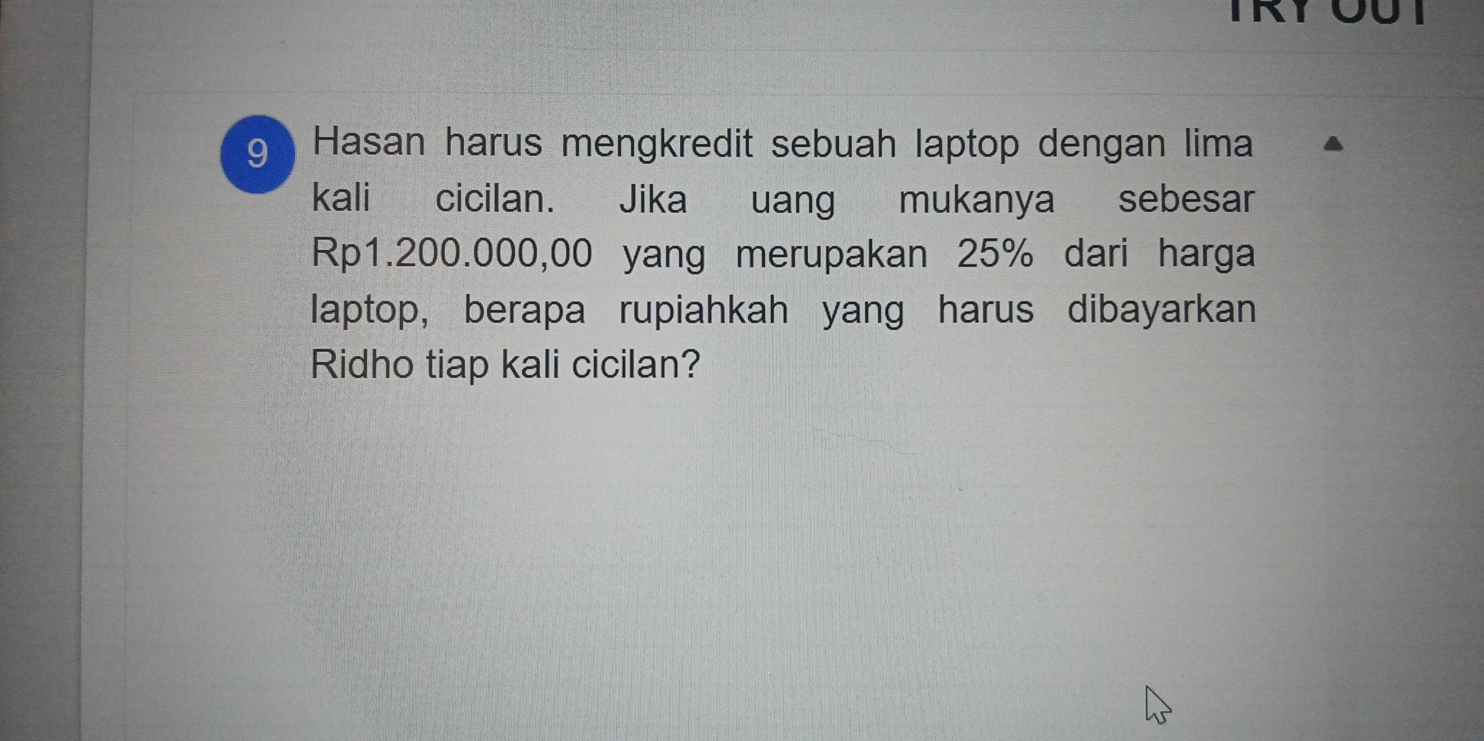 TRY ÖUT 
9 ) Hasan harus mengkredit sebuah laptop dengan lima 
kali cicilan. Jika uang mukanya sebesar
Rp1.200.000,00 yang merupakan 25% dari harga 
laptop, berapa rupiahkah yang harus dibayarkan 
Ridho tiap kali cicilan?