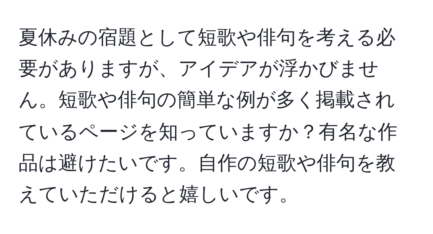 夏休みの宿題として短歌や俳句を考える必要がありますが、アイデアが浮かびません。短歌や俳句の簡単な例が多く掲載されているページを知っていますか？有名な作品は避けたいです。自作の短歌や俳句を教えていただけると嬉しいです。