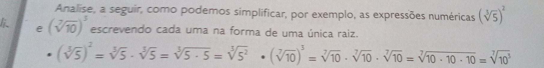 Analise, a seguir, como podemos simplificar, por exemplo, as expressões numéricas (sqrt[3](5))^2
li e (sqrt[7](10))^3 escrevendo cada uma na forma de uma única raiz.
(sqrt[3](5))^2=sqrt[3](5)· sqrt[3](5)=sqrt[3](5· 5)=sqrt[3](5^2)· (sqrt[7](10))^3=sqrt[7](10)· sqrt[7](10)· sqrt[7](10)=sqrt[7](10· 10· 10)=sqrt[7](10^3)