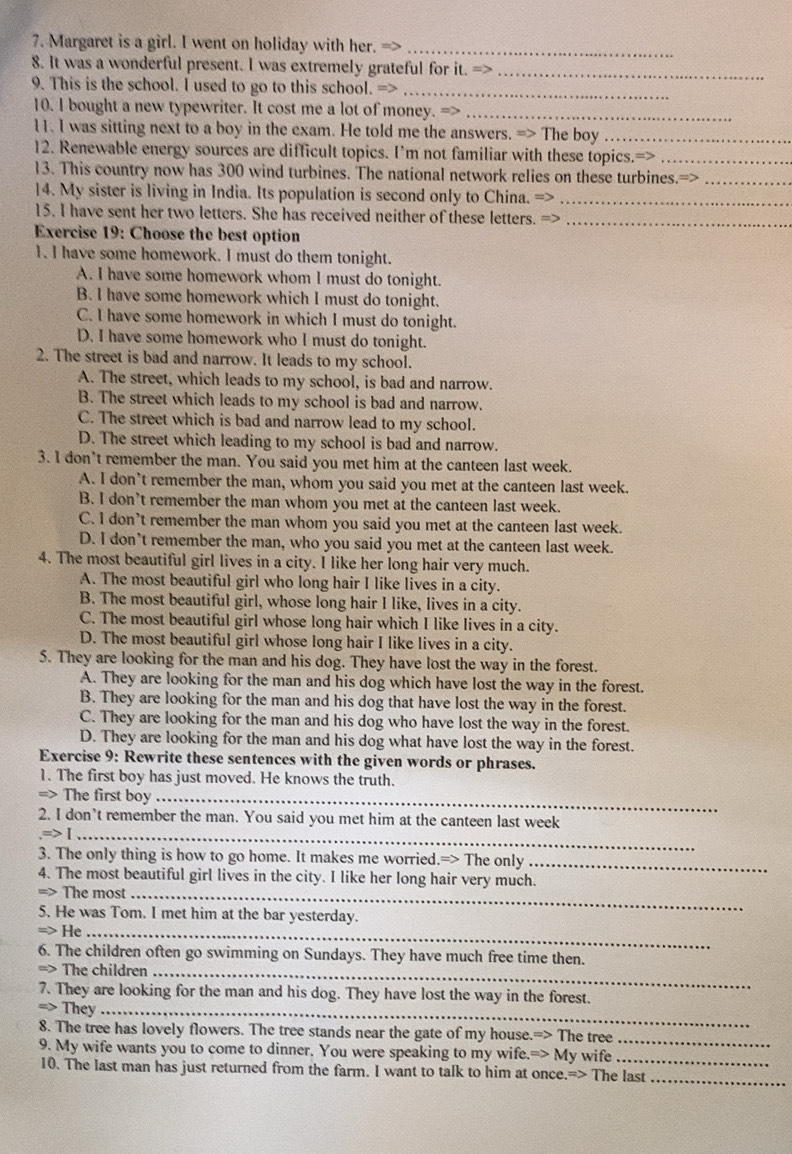 Margaret is a girl. I went on holiday with her._
8. It was a wonderful present. I was extremely grateful for it. =>_
9. This is the school. I used to go to this school. =>_
10. I bought a new typewriter. It cost me a lot of money. =>_
11. I was sitting next to a boy in the exam. He told me the answers. => The boy_
12. Renewable energy sources are difficult topics. I’m not familiar with these topics.=>_
13. This country now has 300 wind turbines. The national network relies on these turbines._
14. My sister is living in India. Its population is second only to China. =>_
15. I have sent her two letters. She has received neither of these letters. =>_
Exercise 19: Choose the best option
1. I have some homework. I must do them tonight.
A. I have some homework whom I must do tonight.
B. I have some homework which I must do tonight.
C. I have some homework in which I must do tonight.
D. I have some homework who I must do tonight.
2. The street is bad and narrow. It leads to my school.
A. The street, which leads to my school, is bad and narrow.
B. The street which leads to my school is bad and narrow.
C. The street which is bad and narrow lead to my school.
D. The street which leading to my school is bad and narrow.
3. l don’t remember the man. You said you met him at the canteen last week.
A. I don’t remember the man, whom you said you met at the canteen last week.
B. I don’t remember the man whom you met at the canteen last week.
C. I don’t remember the man whom you said you met at the canteen last week.
D. I don’t remember the man, who you said you met at the canteen last week.
4. The most beautiful girl lives in a city. I like her long hair very much.
A. The most beautiful girl who long hair I like lives in a city.
B. The most beautiful girl, whose long hair I like, lives in a city.
C. The most beautiful girl whose long hair which I like lives in a city.
D. The most beautiful girl whose long hair I like lives in a city.
5. They are looking for the man and his dog. They have lost the way in the forest.
A. They are looking for the man and his dog which have lost the way in the forest.
B. They are looking for the man and his dog that have lost the way in the forest.
C. They are looking for the man and his dog who have lost the way in the forest.
D. They are looking for the man and his dog what have lost the way in the forest.
Exercise 9: Rewrite these sentences with the given words or phrases.
1. The first boy has just moved. He knows the truth.
=> The first boy_
_
2. I don’t remember the man. You said you met him at the canteen last week
3. The only thing is how to go home. It makes me worried.=> The only_
4. The most beautiful girl lives in the city. I like her long hair very much.
=> The most_
5. He was Tom. I met him at the bar yesterday.
He_
6. The children often go swimming on Sundays. They have much free time then.
=> The children_
7. They are looking for the man and his dog. They have lost the way in the forest.
=> They_
8. The tree has lovely flowers. The tree stands near the gate of my house.=> The tree_
9. My wife wants you to come to dinner. You were speaking to my wife.=> My wife_
10. The last man has just returned from the farm. I want to talk to him at once.=> The last_