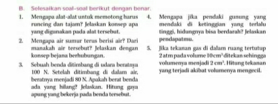 Selesaikan soal-soal berikut dengan benar. 
1. Mengapa alat-alat untuk memotong harus 4. Mengapa jika pendaki gunung yang 
runcing dan tajam? Jelaskan konsep apa mendaki di ketinggian yang terlalu 
yang digunakan pada alat tersebut. tinggi, hidungnya bisa berdarah? Jelaskan 
2. Mengapa air sumur terus berisi aïr? Dari pendapatmu. 
manakah air tersebut? Jelaskan dengan 5. Jika tekanan gas di dalam ruang tertutup 
konsep bejana berhubungan. 2 atm pada volume 10cm^3 ditekan sehingga 
3. Sebuah benda ditimbang di udara beratnya volumenya menjadi 2cm^3. Hitung tekanan
100 N. Setelah ditimbang di dalam air, yang terjadi akibat volumenya mengecil. 
beratnya menjadi 80 N. Apakah berat benda 
ada yang hilang? Jelaskan. Hitung gaya 
apung yang bekerja pada benda tersebut.