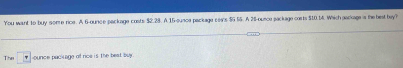 You want to buy some rice. A 6-ounce package costs $2.28. A 15-ounce package costs $5.55. A 26-ounce package costs $10.14. Which package is the best buy? 
The -ounce package of rice is the best buy.