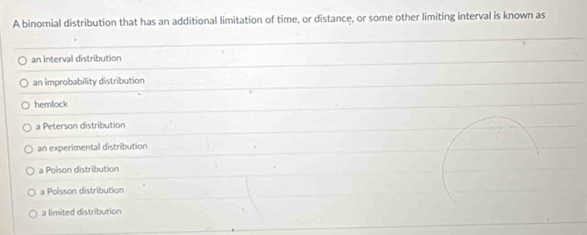 A binomial distribution that has an additional limitation of time, or distance, or some other limiting interval is known as
an interval distribution
an improbability distribution
hemlock
a Peterson distribution
an experimental distribution
a Poison distribution
a Poisson distribution
a limited distribution