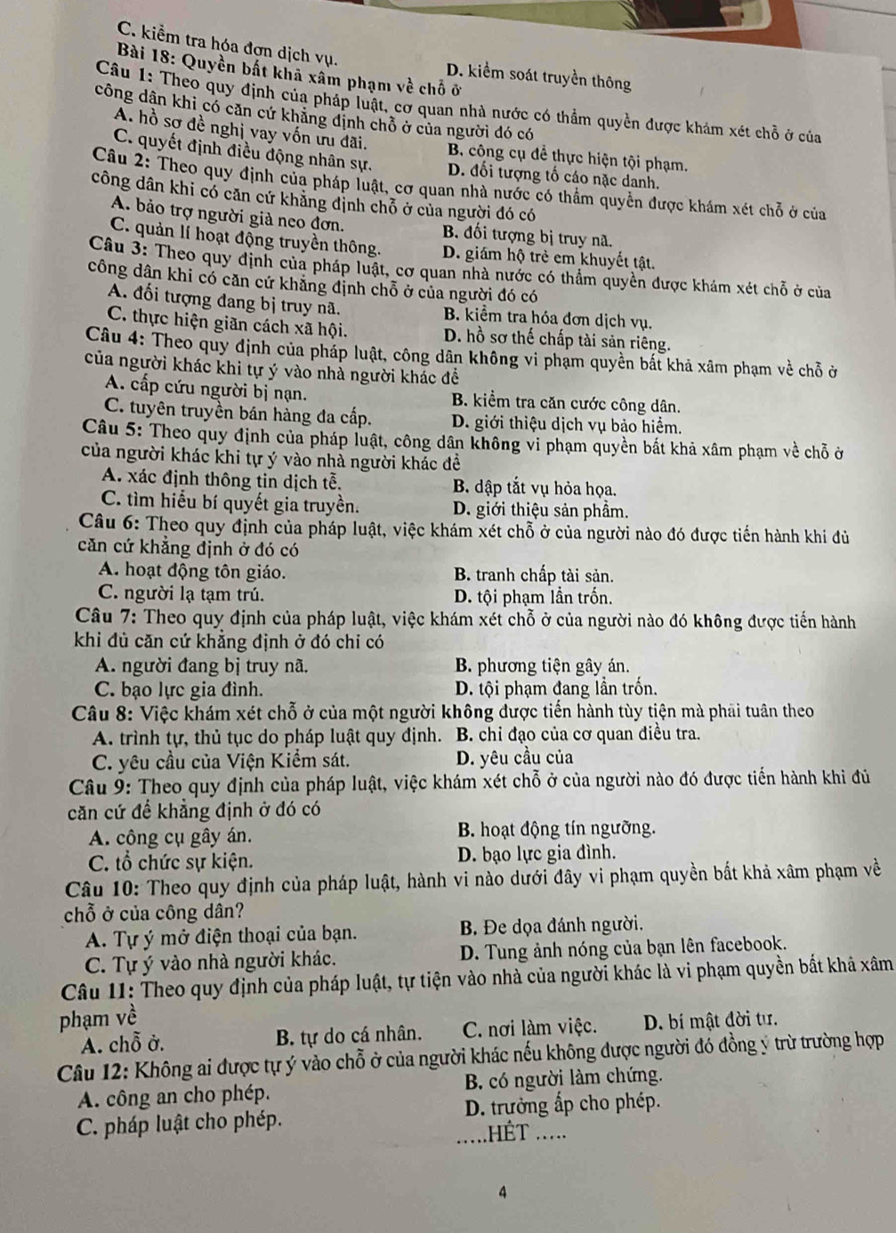 C. kiểm tra hóa đơn dịch vụ.
Bài 18: Quyền bất khả xâm phạm về chỗ ở
D. kiểm soát truyền thông
Câu 1: Theo quy định của pháp luật, cơ quan nhà nước có thầm quyền được khám xét chỗ ở của
công dân khi có căn cứ khăng định chỗ ở của người đó có
A. hồ sơ đề nghị vay vốn ưu đãi. B công cụ để thực hiện tội phạm.
C. quyết định điều động nhân sự. D. đối tượng tố cáo nặc danh.
Câu 2: Theo quy định của pháp luật, cơ quan nhà nước có thẩm quyền được khám xét chỗ ở của
công dân khi có căn cứ khăng định chỗ ở của người đó có
A. bảo trợ người giả neo đơn. B. đối tượng bị truy nã.
C. quản lí hoạt động truyền thông. D. giám hộ trẻ em khuyết tật.
Câu 3: Theo quy định của pháp luật, cơ quan nhà nước có thẩm quyền được khám xét chỗ ở của
công dân khi có căn cứ khăng định chỗ ở của người đó có
A. đối tượng đang bị truy nã. B. kiểm tra hóa đơn dịch vụ.
C. thực hiện giãn cách xã hội. D. hồ sơ thế chấp tài sản riêng.
Câu 4: Theo quy định của pháp luật, công dân không vi phạm quyền bất khả xâm phạm về chỗ ở
của người khác khi tự ý vào nhà người khác đề
A. cấp cứu người bị nạn. B. kiểm tra căn cước công dân.
C. tuyên truyền bán hàng đa cấp. D. giới thiệu dịch vụ bảo hiểm.
Câu 5: Theo quy định của pháp luật, công dân không vi phạm quyền bắt khả xâm phạm về chỗ ở
của người khác khi tự ý vào nhà người khác đề
A. xác định thông tin dịch tễ. B. dập tắt vụ hỏa họa.
C. tìm hiểu bí quyết gia truyền. D. giới thiệu sản phẩm.
Câu 6: Theo quy định của pháp luật, việc khám xét chỗ ở của người nào đó được tiến hành khi đủ
căn cứ khẳng định ở đó có
A. hoạt động tôn giáo. B. tranh chấp tài sản.
C. người lạ tạm trú. D. tội phạm lần trốn.
Câu 7: Theo quy định của pháp luật, việc khám xét chỗ ở của người nào đó không được tiến hành
khi đù căn cứ khẳng định ở đó chỉ có
A. người đang bị truy nã. B. phương tiện gây án.
C. bạo lực gia đình. D. tội phạm đang lần trốn.
Câu 8: Việc khám xét chỗ ở của một người không được tiến hành tùy tiện mà phải tuân theo
A. trình tự, thủ tục do pháp luật quy định. B. chỉ đạo của cơ quan điều tra.
C. yêu cầu của Viện Kiểm sát. D. yêu cầu của
Câu 9: Theo quy định của pháp luật, việc khám xét chỗ ở của người nào đó được tiến hành khi đủ
căn cứ để khẳng định ở đó có
A. công cụ gây án. B. hoạt động tín ngưỡng.
C. tổ chức sự kiện. D. bạo lực gia đình.
Câu 10: Theo quy định của pháp luật, hành vi nào dưới đây vi phạm quyền bắt khả xâm phạm về
chỗ ở của công dân?
A. Tự ý mở điện thoại của bạn. B. Đe dọa đánh người.
C. Tự ý vào nhà người khác. D. Tung ảnh nóng của bạn lên facebook.
Câu 11: Theo quy định của pháp luật, tự tiện vào nhà của người khác là vi phạm quyền bắt khả xâm
phạm về
A. chỗ ở. B. tự do cá nhân. C. nơi làm việc. D. bí mật đời tư.
Câu 12: Không ai được tự ý vào chỗ ở của người khác nếu không được người đó đồng ý trừ trường hợp
A. công an cho phép. B. có người làm chứng.
C. pháp luật cho phép. D. trưởng ấp cho phép.
.HÊT .....
4