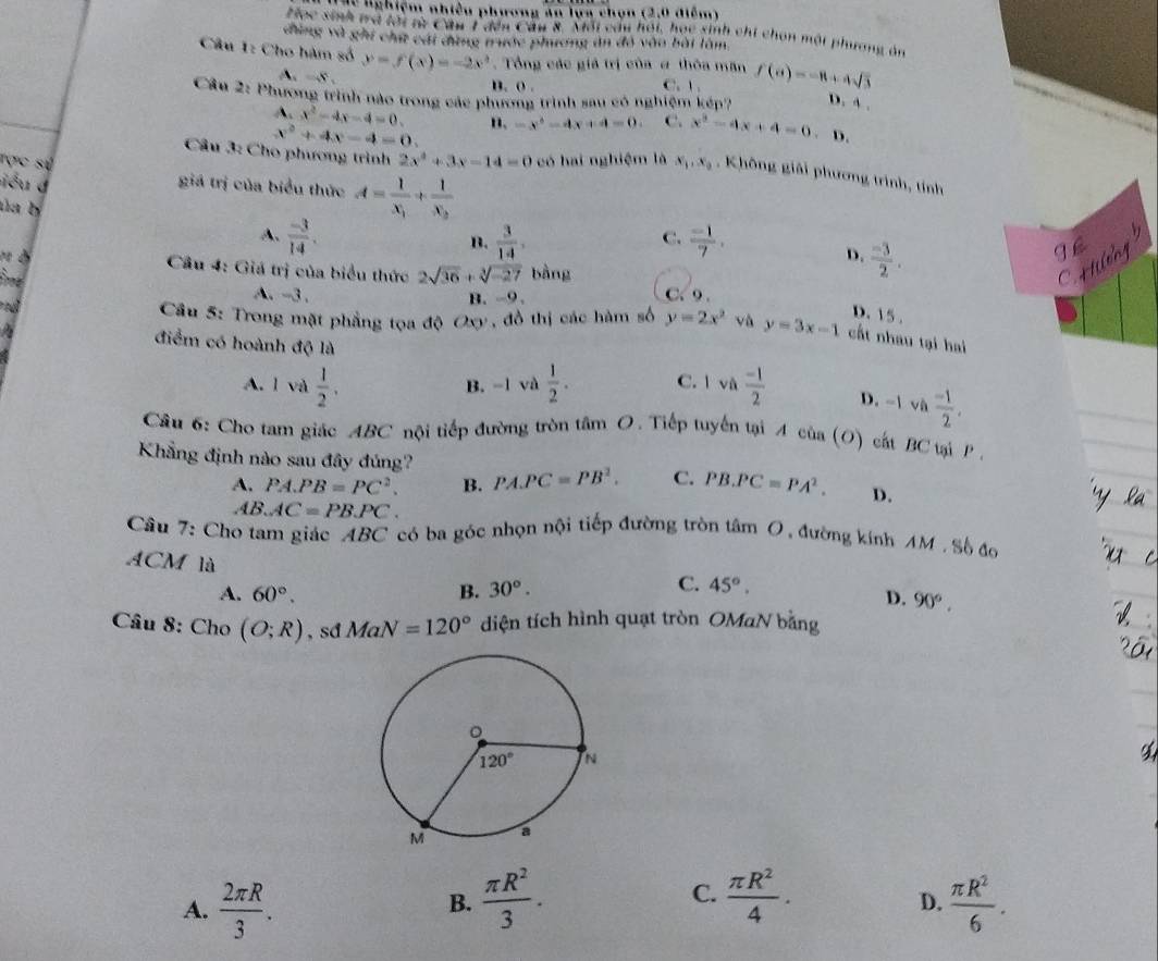 lễ lghiệm nhiều phương ăn lựa chọn (2,0 điễm)
Học sinh wà tới từ Cầu 1 đến Cầu 8. Môi câu hội, học sinh chi chon mội phương án
đùng và ghi chữ cái đứng trước phương ăn đó vào bài làm.
Câu 1: Cho hàm số y=f(x)=-2x^2.  Tổng các giả trị của ư thôa măn f(a)=-8+4sqrt(3)
A. =S,
n. o . C.  .
D. 4 .
Cầâu 2: Phương trình nào trong các phương trình sau có nghiệm kếp? . D.
A. x^2-4x-4=0. B. -x^2-4x+4=0 C. x^2-4x+4=0
x^2+4x-4=0.
Cầu 3: Cho phương trình 2x^2+3x-14=0 có hai nghiệm là x_1,x_2 , Không giải phương trình, tính
Tợc sự giá trị của biểu thức A=frac 1x_1+frac 1x_2
iểu d
úa b
A.  (-3)/14 .  3/14 ,4  (-1)/7 .
B.
C.
3
D.  (-3)/2 .
Cầu 4: Giá trị của biểu thức 2sqrt(36)+sqrt[3](-27) bằng
A.-3 . B. -9 . C. 9 .
D. 15 .
Cầu 5: Trong mặt phẳng tọa độ Oxy, đồ thị các hàm số y=2x^2 và y=3x-1 cất nhau tại hai
điểm có hoành độ là
A. l và  1/2 . B. -1 và  1/2 . C. 1va (-1)/2  D. -1 và  (-1)/2 .
Câu 6: Cho tam giác ABC nội tiếp đường tròn tâm O. Tiếp tuyến tại Acia(O) cất BC tại P .
Khẳng định nào sau đây đúng? PA.PC=PB^2. C. PB.PC=PA^2. D.
A. PA.PB=PC^2. B.
AB.AC=PB.PC.
Câu 7: Cho tam giác ABC có ba góc nhọn nội tiếp đường tròn tâm ( 0 , đường kính AM. Số đo
ACM là
C.
A. 60°. B. 30°. 45°.
D. 90°,
Câu 8:Cho(O;R) , sd MaN=120° diện tích hình quạt tròn OMaN bằng
C.
B.  π R^2/3 .  π R^2/4 .
D.
A.  2π R/3 .  π R^2/6 .