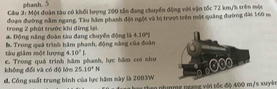 phanh. 
Câu 3: Một đoàn tàu có khối lượng 200 tấn đang chuyển động với vận tốc 72 km/h trên một 
đoạn đường nằm ngang, Tàu hãm phanh đột ngột và bị trượt trên một quãng đường dài 160 m
trong 2 phút trước khi dừng lại. 
a. Động năng đoàn tàu đang chuyển động là 4.10^6J
b. Trong quá trình hãm phanh, động năng của đoàn 
tàu giảm một lượng 4.10^7J. 
c. Trong quá trình hãm phanh, lực hãm coi như 
không đối và có độ lớn 25.10^4N
d. Công suất trung bình của lực hãm này là 2083W
hay theo nhượng ngang với tốc độ 400 m/s xuyên