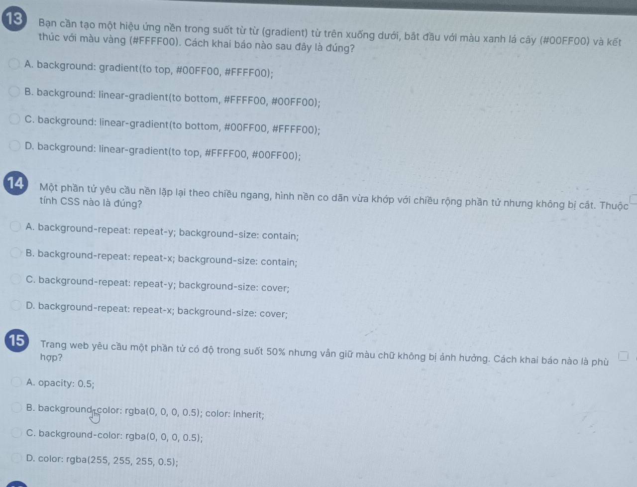 Bạn cần tạo một hiệu ứng nền trong suốt từ từ (gradient) từ trên xuống dưới, bắt đầu với màu xanh lá cây (#00FF00) và kết
thúc với màu vàng (#FFFF00). Cách khai báo nào sau đây là đúng?
A. background: gradient(to top, #00FF00, #FFFF00);
B. background: linear-gradient(to bottom, #FFFF00, #00FF00);
C. background: linear-gradient(to bottom, #00FF00, #FFFF00);
D. background: linear-gradient(to top, #FFFF00, # 00FF00);
14 Một phần tử yêu cầu nền lặp lại theo chiều ngang, hình nền co dãn vừa khớp với chiều rộng phần tử nhưng không bị cắt. Thuộc
tính CSS nào là đúng?
A. background-repeat: repeat- y; background-size: contain;
B. background-repeat: repeat- x; background-size: contain;
C. background-repeat: repeat- y; background-size: cover;
D. background-repeat: repeat- x; background-size: cover;
15) Trang web yêu cầu một phần tử có độ trong suốt 50% nhưng vắn giữ màu chữ không bị ảnh hưởng. Cách khai báo nào là phù
hợp?
A. opacity: 0.5;
B. background color: rgba (0,0,0,0.5); color: inherit;
C. background-color: rgba (0,0,0,0.5); 
D. color: rgba(255, 25s
5,255,0.5)