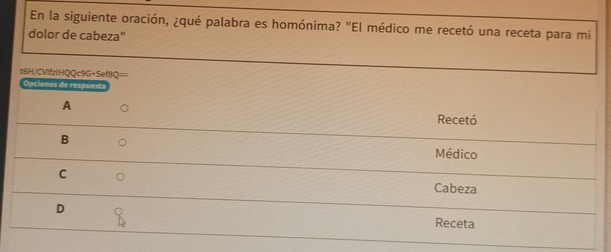 En la siguiente oración, ¿qué palabra es homónima? "El médico me recetó una receta para mi
dolor de cabeza"
t6H/CVlfzlHQQc9G+Sef8Q==
Opciones de respuesta
A
Recetó
B
Médico
C
Cabeza
D
Receta