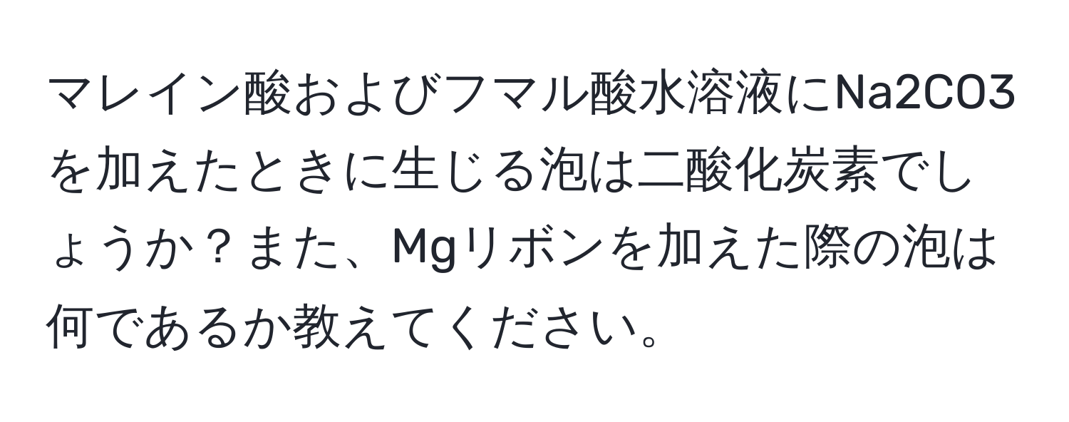 マレイン酸およびフマル酸水溶液にNa2CO3を加えたときに生じる泡は二酸化炭素でしょうか？また、Mgリボンを加えた際の泡は何であるか教えてください。