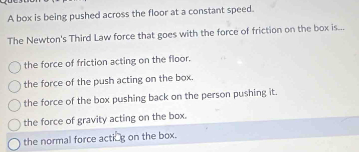 A box is being pushed across the floor at a constant speed.
The Newton's Third Law force that goes with the force of friction on the box is...
the force of friction acting on the floor.
the force of the push acting on the box.
the force of the box pushing back on the person pushing it.
the force of gravity acting on the box.
the normal force acting on the box.