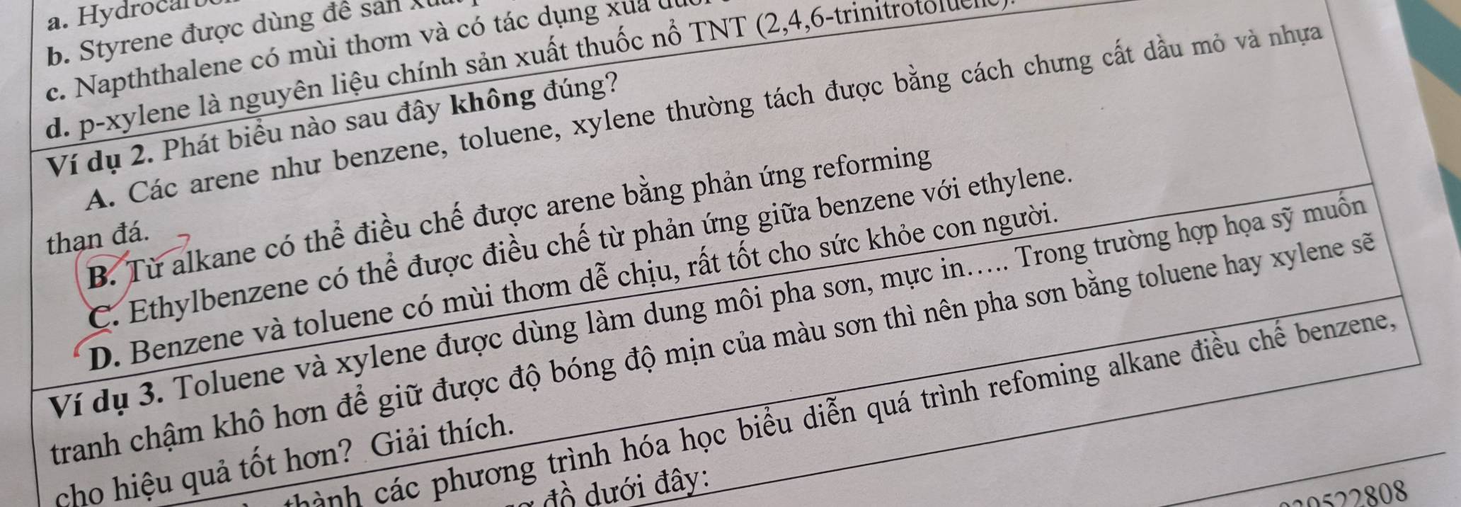 b. Styrene được dùng đề sản Xu
c. Napththalene có mùi thơm và có tác dụng x u c
d. p-xylene là nguyên liệu chính sản xuất thuốc nổ TNT (2, 4, 6 -trinitrotolen
A. Các arene như benzene, toluene, xylene thường tách được bằng cách chưng cất dầu mỏ và nhựa
Ví dụ 2. Phát biểu nào sau đây không đúng?
B. Từ alkane có thể điều chế được arene bằng phản ứng reforming
thạn đá.
C. Ethylbenzene có thể được điều chế từ phản ứng giữa benzene với ethylene.
D. Benzene và toluene có mùi thơm dễ chịu, rất tốt cho sức khỏe con người.
Ví dụ 3. Toluene và xylene được dùng làm dung môi pha sơn, mực in..... Trong trường hợp họa sỹ muồn
tranh chậm khô hơn để giữ được độ bóng độ mịn của màu sơn thì nên pha sơn bằng toluene hay xylene sẽ
cảnh các phương trình hóa học biểu diễn quá trình refoming alkane điều chế benzene
cho hiệu quả tốt hơn? Giải thích.
* đồ dưới đây:
20 2 8 08