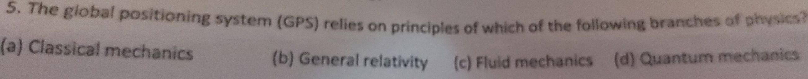 The global positioning system (GPS) relies on principles of which of the following branches of physics?
(a) Classical mechanics (b) General relativity (c) Fluid mechanics (d) Quantum mechanics