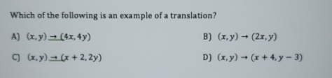 Which of the following is an example of a translation?
A) (x,y)to (4x,4y) B) (x,y)to (2x,y)
C] (x,y)to (x+2,2y) D) (x,y)to (x+4,y-3)