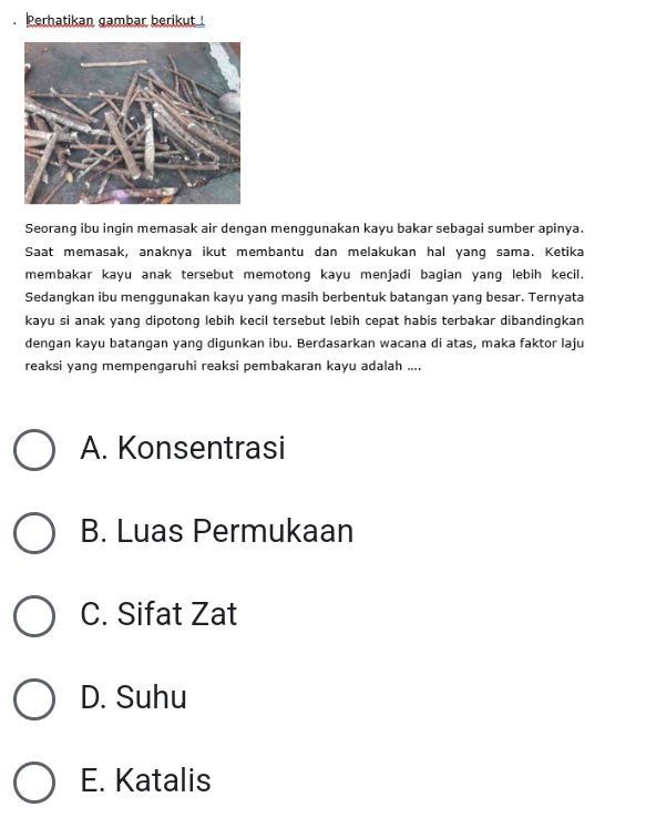 Perhatikan gambar berikut !
Seorang ibu ingin memasak air dengan menggunakan kayu bakar sebagai sumber apinya.
Saat memasak, anaknya ikut membantu dan melakukan hal yang sama. Ketika
membakar kayu anak tersebut memotong kayu menjadi bagian yang lebih kecil.
Sedangkan ibu menggunakan kayu yang masih berbentuk batangan yang besar. Ternyata
kayu si anak yang dipotong lebih kecil tersebut lebih cepat habis terbakar dibandingkan
dengan kayu batangan yanq digunkan ibu. Berdasarkan wacana di atas, maka faktor laju
reaksi yanq mempengaruhi reaksi pembakaran kayu adalah ....
A. Konsentrasi
B. Luas Permukaan
C. Sifat Zat
D. Suhu
E. Katalis