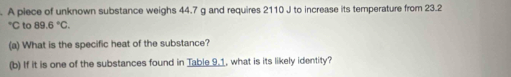 A piece of unknown substance weighs 44.7 g and requires 2110 J to increase its temperature from 23.2
°C to 89.6°C. 
(a) What is the specific heat of the substance? 
(b) If it is one of the substances found in Table 9.1, what is its likely identity?