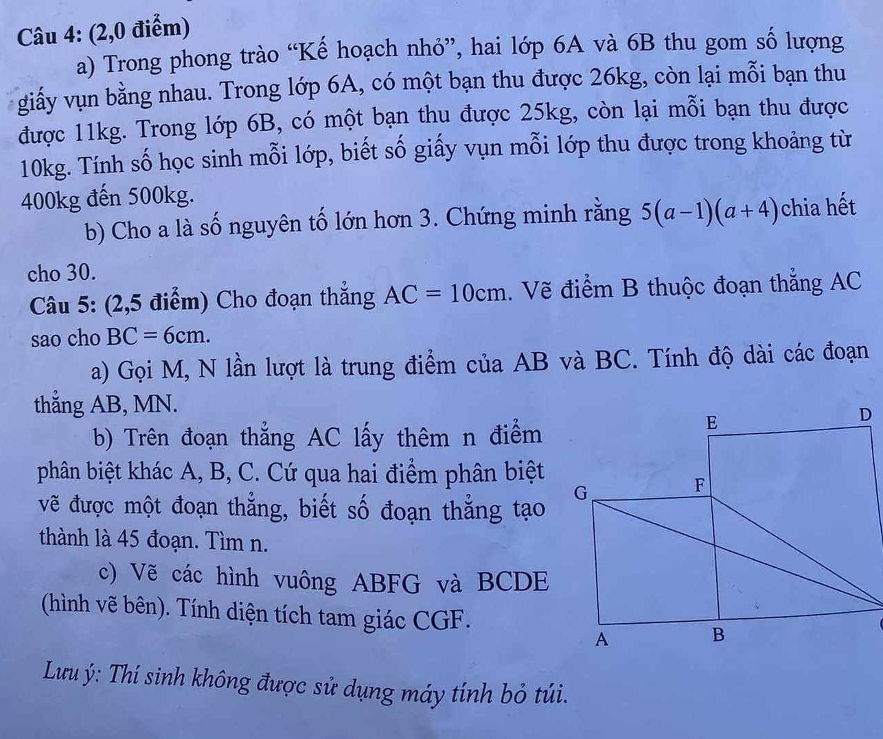 (2,0 điểm) 
a) Trong phong trào “Kế hoạch nhỏ”, hai lớp 6A và 6B thu gom số lượng 
giấy vụn bằng nhau. Trong lớp 6A, có một bạn thu được 26kg, còn lại mỗi bạn thu 
được 11kg. Trong lớp 6B, có một bạn thu được 25kg, còn lại mỗi bạn thu được
10kg. Tính số học sinh mỗi lớp, biết số giấy vụn mỗi lớp thu được trong khoảng từ
400kg đến 500kg. 
b) Cho a là số nguyên tố lớn hơn 3. Chứng minh rằng 5(a-1)(a+4) chia hết 
cho 30. 
Câu 5: (2,5 điểm) Cho đoạn thắng AC=10cm. Vẽ điểm B thuộc đoạn thắng AC
sao cho BC=6cm. 
a) Gọi M, N lần lượt là trung điểm của AB và BC. Tính độ dài các đoạn 
thẳng AB, MN. 
b) Trên đoạn thắng AC lấy thêm n điểm 
phân biệt khác A, B, C. Cứ qua hai điểm phân biệt 
vẽ được một đoạn thẳng, biết số đoạn thẳng tạo 
thành là 45 đoạn. Tìm n. 
c) Vẽ các hình vuông ABFG và BCDE
(hình vẽ bên). Tính diện tích tam giác CGF. 
Lưu ý: Thí sinh không được sử dụng máy tính bỏ túi.