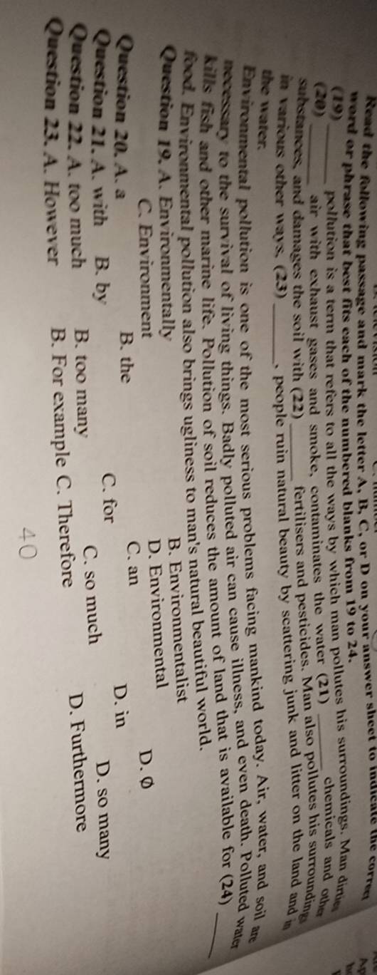 Read the following passage and mark the letter A, B, C, or D on your answer sheet to indicate the correr M
word or phrase that best fits each of the numbered blanks from 19 to 24. h
(19)_ pollution is a term that refers to all the ways by which man pollutes his surroundings. Man dirte
(20) air with exhaust gases and smoke, contaminates the water (21)_
chemicals and othe
substances, and damages the soil with (22) fertilisers and pesticides. Man also pollutes his surrounding
in various other ways. (23) _ people ruin natural beauty by scattering junk and litter on the land and m 
the water.
Environmental pollution is one of the most serious problems facing mankind today. Air, water, and soil ar
necessary to the survival of living things. Badly polluted air can cause illness, and even death. Polluted water
kills fish and other marine life. Pollution of soil reduces the amount of land that is available for (24)_
food. Environmental pollution also brings ugliness to man's natural beautiful world.
Question 19. A. Environmentally
B. Environmentalist
C. Environment D. Environmental
D. Ø
Question 20. A. a B. the C. an
D. in
Question 21. A. with B. by C. for D. so many
Question 22. A. too much B. too many C. so much
Question 23. A. However B. For example C. Therefore D. Furthermore