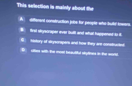 This selection is mainly about the
Adifferent construction jobs for people who build fowers.
B]first skyscraper ever built and what happened to it.
C_ history of skyscrapers and how they are constructed.
D__ cities with the most beautiful skylines in the world.