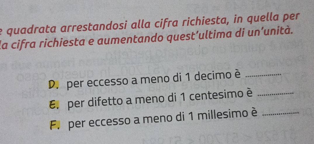 quadrata arrestandosi alla cifra richiesta, in quella per 
la cifra richiesta e aumentando quest’ultima di un’unità. 
D. per eccesso a meno di 1 decimo è_ 
E. per difetto a meno di 1 centesimo é_ 
F. per eccesso a meno di 1 millesimo è_