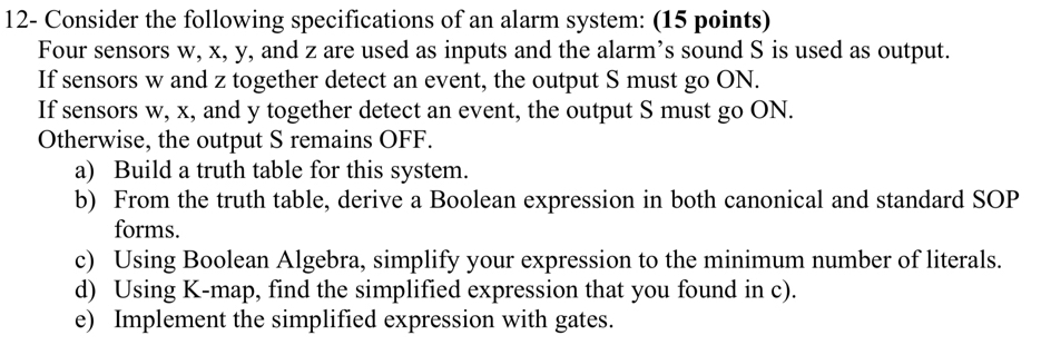 12- Consider the following specifications of an alarm system: (15 points) 
Four sensors w, x, y, and z are used as inputs and the alarm’s sound S is used as output. 
If sensors w and z together detect an event, the output S must go ON. 
If sensors w, x, and y together detect an event, the output S must go ON. 
Otherwise, the output S remains OFF. 
a) Build a truth table for this system. 
b) From the truth table, derive a Boolean expression in both canonical and standard SOP 
forms. 
c) Using Boolean Algebra, simplify your expression to the minimum number of literals. 
d) Using K -map, find the simplified expression that you found in c). 
e) Implement the simplified expression with gates.