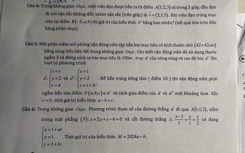 Trong không gian Oxyz , một viên đạn được bắn ra từ điểm A(1;2;3) và trong 3 giây, đầu đạn
đi với vận tốc không đổi; véctơ vận tốc (trên giây) là vector v=(2;1;5). Khi viên đạn trúng mục
tiêu tại điểm B(-5;a;b) thì giá trị của biểu thức b^a bằng bao nhiêu? (kết quả làm tròn đến
hàng phần chục).
Câu 5: Một phần mềm mô phỏng vận động viên tập bắn bia mục tiêu có kích thước nhỏ (42* 42cm)
bằng súng tiểu liên AK trong không gian Oxyz . Cho biết vận động viên đó sử dụng thước
ngầm 3 và đứng cách xa bia mục tiêu là 100m , trục đ của nòng súng và cọc đỡ bia ď' lần *
lượt có phương trình
d:beginarrayl x=t y=2 z=4endarray. và d':beginarrayl x=1 y=2 z=1+3tendarray.. Để bắn trúng hồng tâm ( điểm 10 ) thì vận động viên phải
ngắm bắn vào điểm N(a;b;c)∈ d' và cách giao điểm của đ và d' một khoảng 6cm. Khi
c<0</tex>   tính giá trị biểu thức a-b+c.
Câu 6: Trong không gian Oxyz . Phương trình tham số của đường thẳng đ đi qua A(1;1;3) , nằm
trong mặt phẳng (P): x+2y+z-6=0 và cắt đường thẳng △ :  (x-1)/1 = y/1 = z/2  có dạng
beginarrayl x=1+at y=1 z=3+btendarray.. Tính giá trị của biểu thức M=2024a-b.