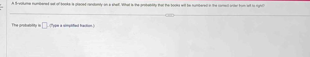 A 5 -volume numbered set of books is placed randomly on a shelf. What is the probability that the books will be numbered in the correct order from left to right? 
The probability is □. (Type a simplified fraction.)