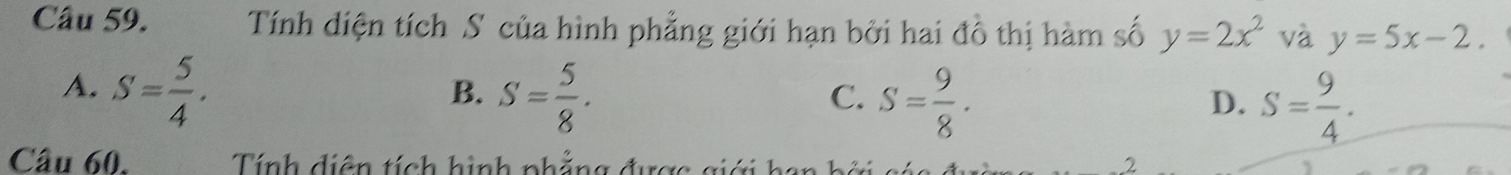 Tính diện tích S của hình phẳng giới hạn bởi hai đô thị hàm số y=2x^2 và y=5x-2.
A. S= 5/4 .
B. S= 5/8 .
C. S= 9/8 .
D. S= 9/4 . 
Câu 60. Tính diện tích hình phẳng được giới han b á
2