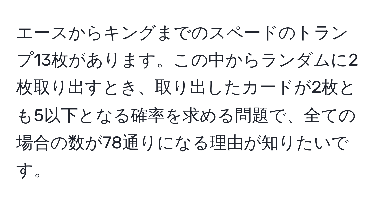 エースからキングまでのスペードのトランプ13枚があります。この中からランダムに2枚取り出すとき、取り出したカードが2枚とも5以下となる確率を求める問題で、全ての場合の数が78通りになる理由が知りたいです。